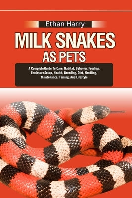 Milk Snakes as Pets: A Complete Guide To Care, Habitat, Behavior, Feeding, Enclosure Setup, Health, Breeding, Diet, Handling, Maintenance, by Harry, Ethan