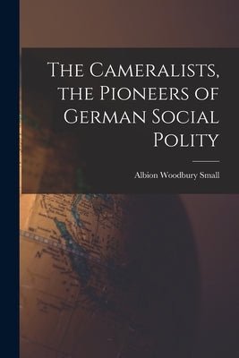The Cameralists, the Pioneers of German Social Polity by Small, Albion Woodbury