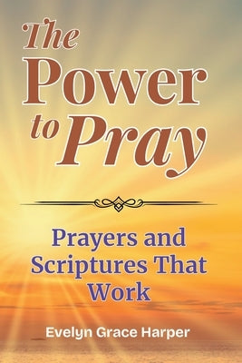 The Power To Pray: Prayers and Scriptures That Work: 100 Powerful Devotionals and Bible-Based Prayers to Bring Peace, Strength, and Spiritual Renewal by Harper, Evelyn Grace