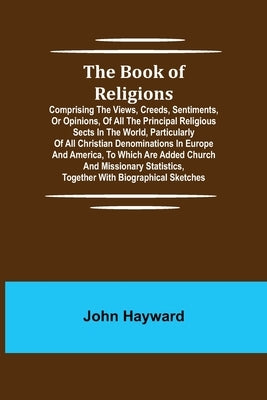 The Book of Religions; Comprising the Views, Creeds, Sentiments, or Opinions, of All the Principal Religious Sects in the World, Particularly of All C by Hayward, John