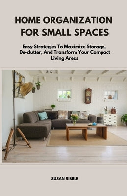 Home Organization for Small Spaces: Easy Strategies To Maximize Storage, De-clutter, And Transform Your Compact Living Areas by Ribble, Susan
