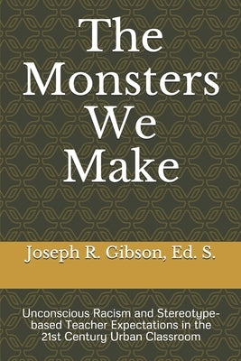 The Monsters We Make: Unconscious Racism and Stereotype-based Teacher Expectations in the 21st Century Urban Classroom by Gibson, Joseph R.
