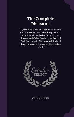 The Complete Measurer: Or, the Whole Art of Measuring. in Two Parts. the First Part Teaching Decimal Arithmetick, With the Extraction of Squa by Hawney, William