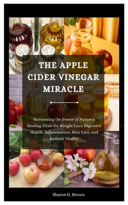 The Apple Cider Vinegar Miracle: Harnessing the Power of Nature's Healing Elixir for Weight Loss, Digestive Health, Inflammation, Skin Care, and Radia by G. Brown, Sharon