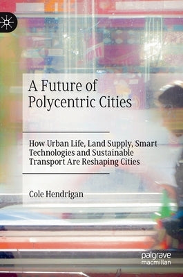 A Future of Polycentric Cities: How Urban Life, Land Supply, Smart Technologies and Sustainable Transport Are Reshaping Cities by Hendrigan, Cole