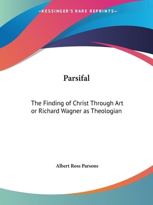 Parsifal: The Finding of Christ Through Art or Richard Wagner as Theologian by Parsons, Albert Ross