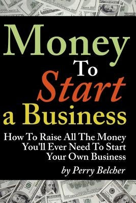 Money to Start a Business: How To Raise All The Money You'll Ever Need To Start Your Own Business by Belcher, Perry