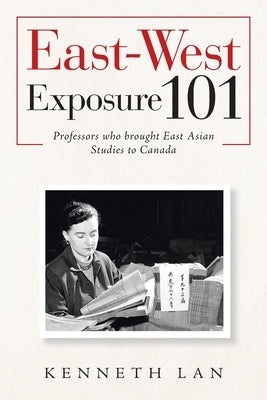 East-West Exposure 101: Professors Who Brought East Asian Studies to Canada by Lan, Kenneth