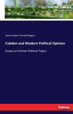 Cobden and Modern Political Opinion: Essays on Certain Political Topics by Rogers, James Edwin Thorold