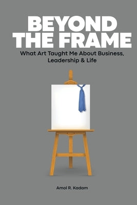 Beyond the Frame: What Art Taught Me About Business, Leadership & Life by Kadam, Amol R.