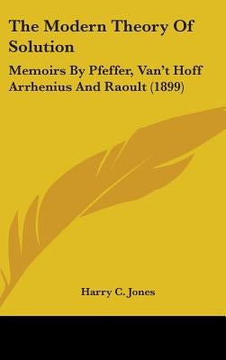 The Modern Theory Of Solution: Memoirs By Pfeffer, Van't Hoff Arrhenius And Raoult (1899) by Jones, Harry C.