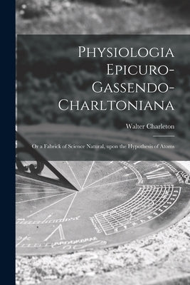 Physiologia Epicuro-Gassendo-Charltoniana: or a Fabrick of Science Natural, Upon the Hypothesis of Atoms by Charleton, Walter 1619-1707