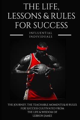 Lebron James: The Life, Lessons & Rules for Success by Individuals, Influential