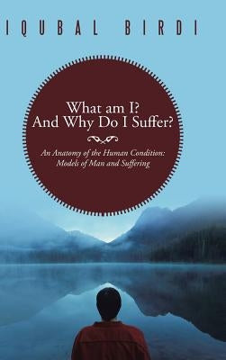 What Am I? and Why Do I Suffer?: An Anatomy of the Human Condition: Models of Man and Suffering by Birdi, Iqubal