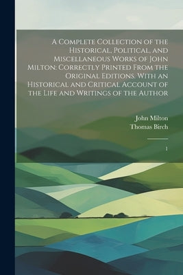 A Complete Collection of the Historical, Political, and Miscellaneous Works of John Milton: Correctly Printed From the Original Editions. With an Hist by Milton, John