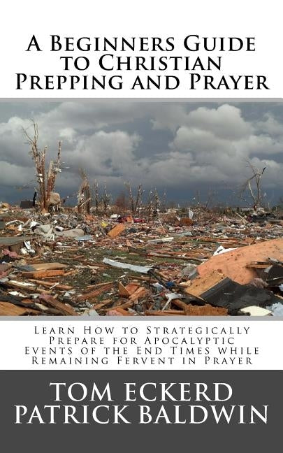 A Beginners Guide to Christian Prepping and Prayer: Learn How to Strategically Prepare for Apocalyptic Events of the End Times while Remaining Fervent by Baldwin, Patrick