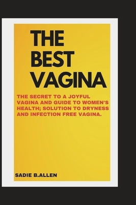 The Best Vagina: The Secret to a Joyful Vagina and Guide to Womens Health; Solution to Dry and Infection Free Vagina by Allen, Sadie B.