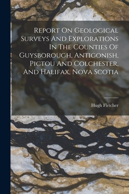 Report On Geological Surveys And Explorations In The Counties Of Guysborough, Antigonish, Pictou And Colchester, And Halifax, Nova Scotia by Fletcher, Hugh