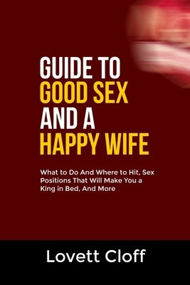 Guide to Good Sex and a Happy Wife: What to Do And Where to Hit, Sex Positions That Will Make You a King in Bed, And More by Cloff, Lovett