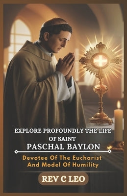 Explore Profoundly the Life of Saint Paschal Baylon: Devotee Of The Eucharist And Model Of Humility by Leo, C.
