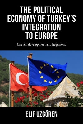 The Political Economy of Turkey's Integration Into Europe: Uneven Development and Hegemony by Uzg?ren, Elif