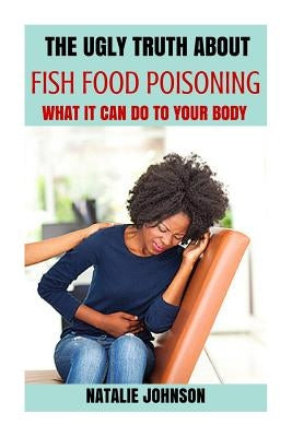 The Ugly Truth About Fish Food Poisoning: What It Can Do To Your Body by Johnson, Natalie