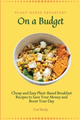 Plant-Based Breakfast on a Budget: Cheap and Easy Plant-Based Breakfast Recipes to Save Your Money and Boost Your Day by Brady, Carl