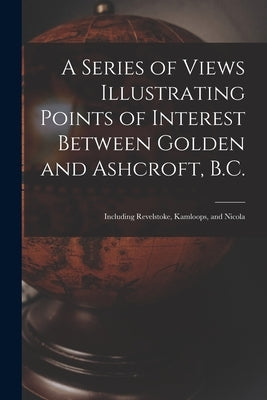 A Series of Views Illustrating Points of Interest Between Golden and Ashcroft, B.C.: Including Revelstoke, Kamloops, and Nicola by Anonymous