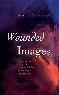 Wounded Images: Revisioning the Imago Dei Through a Reading of Jean Rhys's Interwar Novels by Whaley, Kristine M.