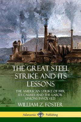 The Great Steel Strike and Its Lessons: The American Strike of 1919, its Causes and the Labor Unions Involved by Foster, William Z.