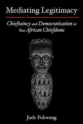 Mediating Legitimacy: Chieftaincy and Democratisation in Two African Chiefdoms by Fokwang, Jude