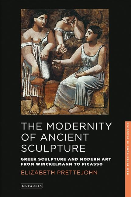 The Modernity of Ancient Sculpture: Greek Sculpture and Modern Art from Winckelmann to Picasso by Prettejohn, Elizabeth