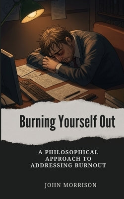 Burning Yourself Out: A Philosophical Approach to Addressing Burnout by Morrison, John