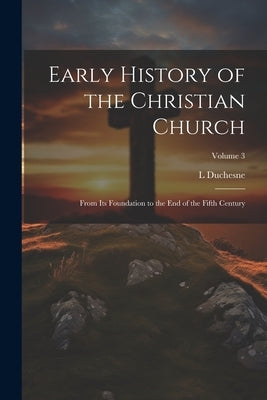 Early History of the Christian Church: From its Foundation to the end of the Fifth Century; Volume 3 by Duchesne, L. 1843-1922