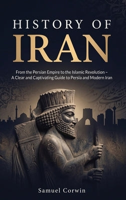 History of Iran: From the Persian Empire to the Islamic Revolution - A Clear and Captivating Guide to Persia and Modern Iran by Corwin, Samuel