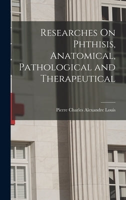 Researches On Phthisis, Anatomical, Pathological and Therapeutical by Louis, Pierre Charles Alexandre