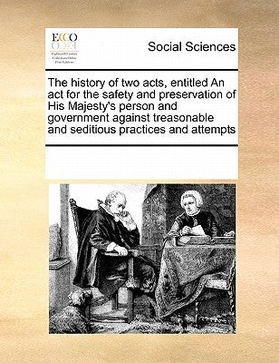 The history of two acts, entitled An act for the safety and preservation of His Majesty's person and government against treasonable and seditious prac by Multiple Contributors