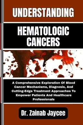 Understanding Hematologic Cancers: A Comprehensive Exploration Of Blood Cancer Mechanisms, Diagnosis, And Cutting-Edge Treatment Approaches To Empower by Jaycee, Zainab