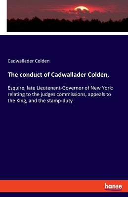 The conduct of Cadwallader Colden,: Esquire, late Lieutenant-Governor of New York: relating to the judges commissions, appeals to the King, and the st by Colden, Cadwallader