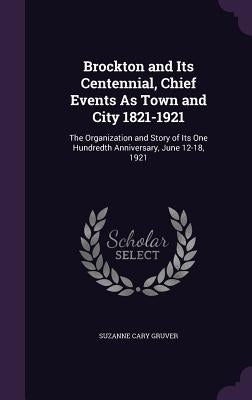 Brockton and Its Centennial, Chief Events As Town and City 1821-1921: The Organization and Story of Its One Hundredth Anniversary, June 12-18, 1921 by Gruver, Suzanne Cary