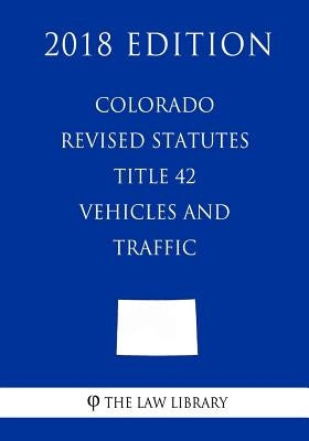 Colorado Revised Statutes - Title 42 - Vehicles and Traffic (2018 Edition) by The Law Library