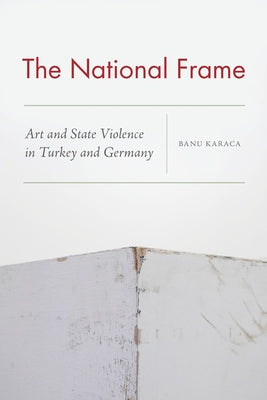 The National Frame: Art and State Violence in Turkey and Germany by Karaca, Banu
