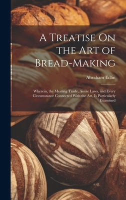 A Treatise On the Art of Bread-Making: Wherein, the Mealing Trade, Assize Laws, and Every Circumstance Connected With the Art, Is Particularly Examine by Edlin, Abraham