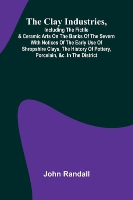 The Clay Industries, Including The Fictile & Ceramic Arts On The Banks Of The Severn With Notices Of The Early Use Of Shropshire Clays, The History Of by Randall, John