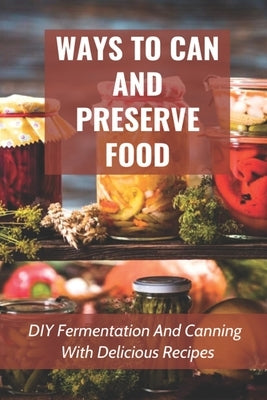 Ways To Can And Preserve Food: DIY Fermentation And Canning With Delicious Recipes: How To Can Food In Cans by Sidur, Daria