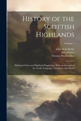 History of the Scottish Highlands: Highland Clans and Highland Regiments, With an Account of the Gaelic Language, Literature, and Music; Volume 1 by MacLauchlan, Thomas