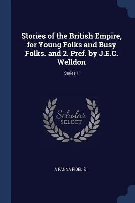 Stories of the British Empire, for Young Folks and Busy Folks. and 2. Pref. by J.E.C. Welldon; Series 1 by Fidelis, A. Fanna