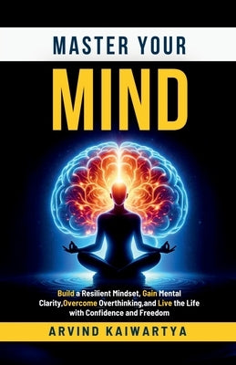 Master Your Mind: Build a Resilient Mindset, Gain Mental Clarity, Overcome Overthinking, and Live the Life with Confidence and Freedom by Arvind Kaiwartya