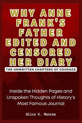Why Anne Frank's Father Edited and Censored Her Diary: The Unwritten Chapters of Courage: Inside the Hidden Pages and Unspoken Thoughts of History's M by Monroe, Alice K.