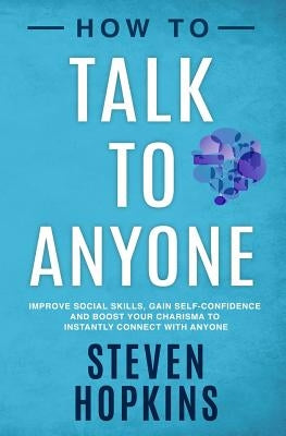 How to Talk to Anyone: Improve Social Skills, Gain Self-Confidence, and Boost Your Charisma to Instantly Connect With Anyone by Hopkins, Steven